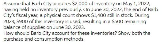Assume that Barb City acquires S2,000 of inventory on May 1, 2022,
having held no inventory previously. On June 30, 2022, the end of Barb
City's fiscal year, a physical count shows $1,400 still in stock. During
2023, $900 of this inventory is used, resulting in a $500 remaining
balance of supplies on June 30, 2023.
How should Barb City account for these inventories? Show both the
purchase and consumption methods.
