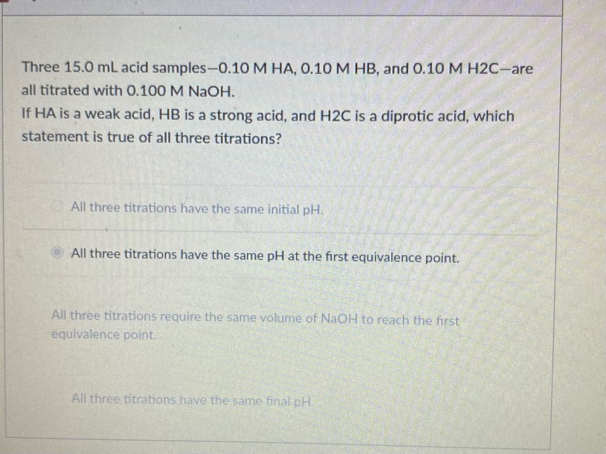 Three 15.0 mL acid samples-0.10 M HA, 0.10 M HB, and 0.10 M H2C-are
all titrated with 0.100 M NaOH.
If HA is a weak acid, HB is a strong acid, and H2C is a diprotic acid, which
statement is true of all three titrations?
All three titrations have the same initial pH.
All three titrations have the same pH at the first equivalence point.
All three titrations require the same volume of NAOH to reach the first
equivalence point.
All three titrations have the same final pH.
