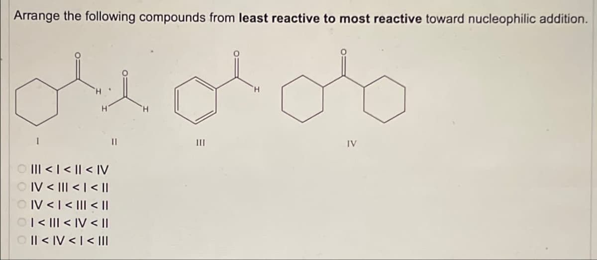 Arrange the following compounds from least reactive to most reactive toward nucleophilic addition.
1
<<< IV
IV < ||| < | < ||
OIV <<< ||
II > AI > III
III >> A
> |
> Ilo
II
III
H
IV