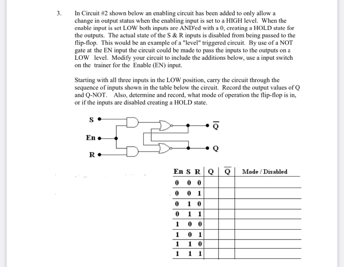 In Circuit #2 shown below an enabling circuit has been added to only allow a
change in output status when the enabling input is set to a HIGH level. When the
enable input is set LOW both inputs are AND'ed with a 0, creating a HOLD state for
the outputs. The actual state of the S & R inputs is disabled from being passed to the
flip-flop. This would be an example of a "level" triggered circuit. By use of a NOT
gate at the EN input the circuit could be made to pass the inputs to the outputs on a
LOW level. Modify your circuit to include the additions below, use a input switch
on the trainer for the Enable (EN) input.
3.
Starting with all three inputs in the LOW position, carry the circuit through the
sequence of inputs shown in the table below the circuit. Record the output values of Q
and Q-NOT. Also, determine and record, what mode of operation the flip-flop is in,
or if the inputs are disabled creating a HOLD state.
S
En •
R•
En S R
Q
Q
Mode / Disabled
0 0 0
0 0 1
1 0
1 1
1
0 0
1
0 1
1
1 0
1 11
