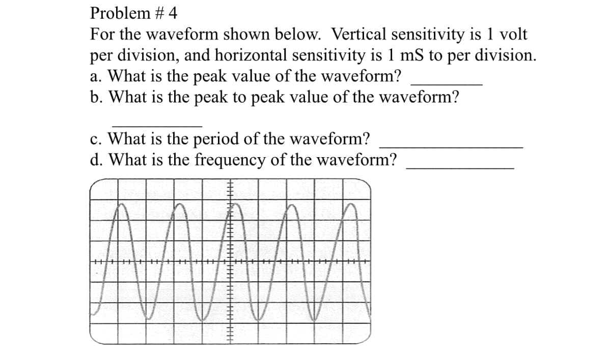 Problem # 4
For the waveform shown below. Vertical sensitivity is 1 volt
per division, and horizontal sensitivity is 1 mS to per division.
a. What is the peak value of the waveform?
b. What is the peak to peak value of the waveform?
c. What is the period of the waveform?
d. What is the frequency of the waveform?
