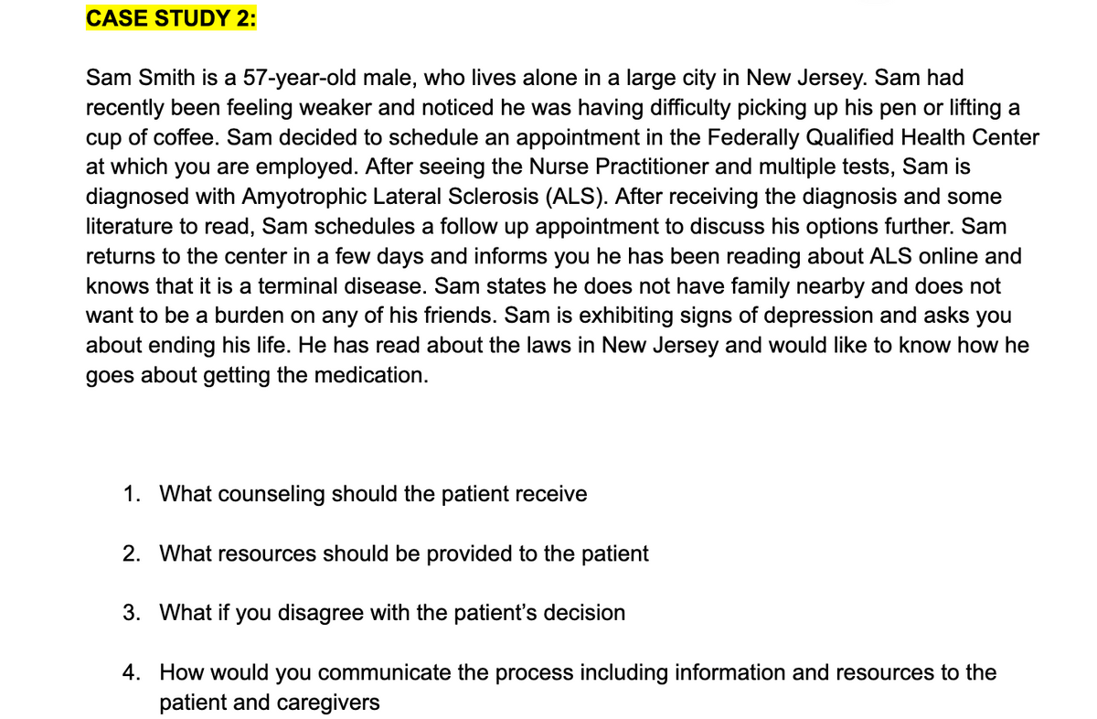 CASE STUDY 2:
Sam Smith is a 57-year-old male, who lives alone in a large city in New Jersey. Sam had
recently been feeling weaker and noticed he was having difficulty picking up his pen or lifting a
cup of coffee. Sam decided to schedule an appointment in the Federally Qualified Health Center
at which you are employed. After seeing the Nurse Practitioner and multiple tests, Sam is
diagnosed with Amyotrophic Lateral Sclerosis (ALS). After receiving the diagnosis and some
literature to read, Sam schedules a follow up appointment to discuss his options further. Sam
returns to the center in a few days and informs you he has been reading about ALS online and
knows that it is a terminal disease. Sam states he does not have family nearby and does not
want to be a burden on any of his friends. Sam is exhibiting signs of depression and asks you
about ending his life. He has read about the laws in New Jersey and would like to know how he
goes about getting the medication.
1. What counseling should the patient receive
2. What resources should be provided to the patient
3. What if you disagree with the patient's decision
4. How would you communicate the process including information and resources to the
patient and caregivers