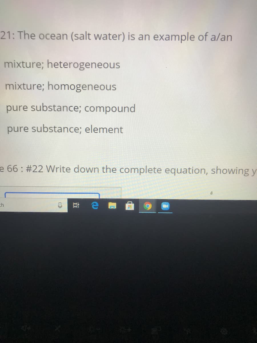 21: The ocean (salt water) is an example of a/an
mixture; heterogeneous
mixture; homogeneous
pure substance; compound
pure substance; element
e 66 : #22 Write down the complete equation, showing y
ch
