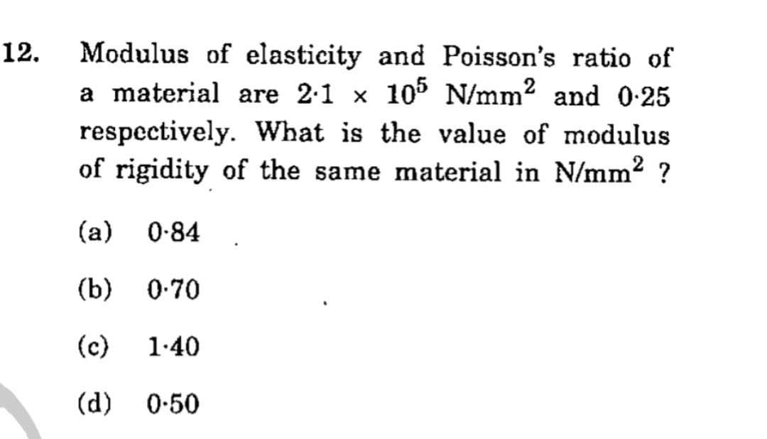 Modulus of elasticity and Poisson's ratio of
a material are 2:1 x 105 N/mm? and 0-25
12.
respectively. What is the value of modulus
of rigidity of the same material in N/mm2 ?
(a)
0-84
(b)
0.70
(c)
1.40
(d) 0-50
