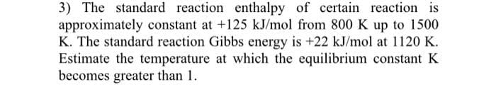 3) The standard reaction enthalpy of certain reaction is
approximately constant at +125 kJ/mol from 800 K up to 1500
K. The standard reaction Gibbs energy is +22 kJ/mol at 1120 K.
Estimate the temperature at which the equilibrium constant K
becomes greater than 1.
