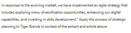 In response to the evolving market, we have implemented an agile strategy that
includes exploring menu diversification opportunities, enhancing our digital
capabilities, and investing in skills development." Apply the process of strategic
planning to Tiger Brands in context of the extract and article above.