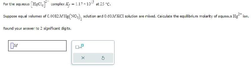 For the aqueous [HgC14] complex K = 1.17x10¹³ at 25 °C.
2+
Suppose equal volumes of 0.0082MHg(NO3), solution and 0.60MKCl solution are mixed. Calculate the equilibrium molarity of aqueous Hg** ion.
Round your answer to 2 significant digits.
M
10