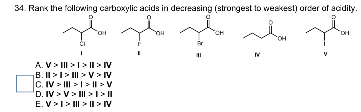34. Rank the following carboxylic acids in decreasing (strongest to weakest) order of acidity.
ОН
ОН
ОН
ОН
ОН
CI
Br
II
III
IV
A. V> III >|> || > IV
B. II > I> III > V > IV
C. IV > III > 1> || > V
D. IV > V > III >I > I|
E. V >I> III > || > IV
