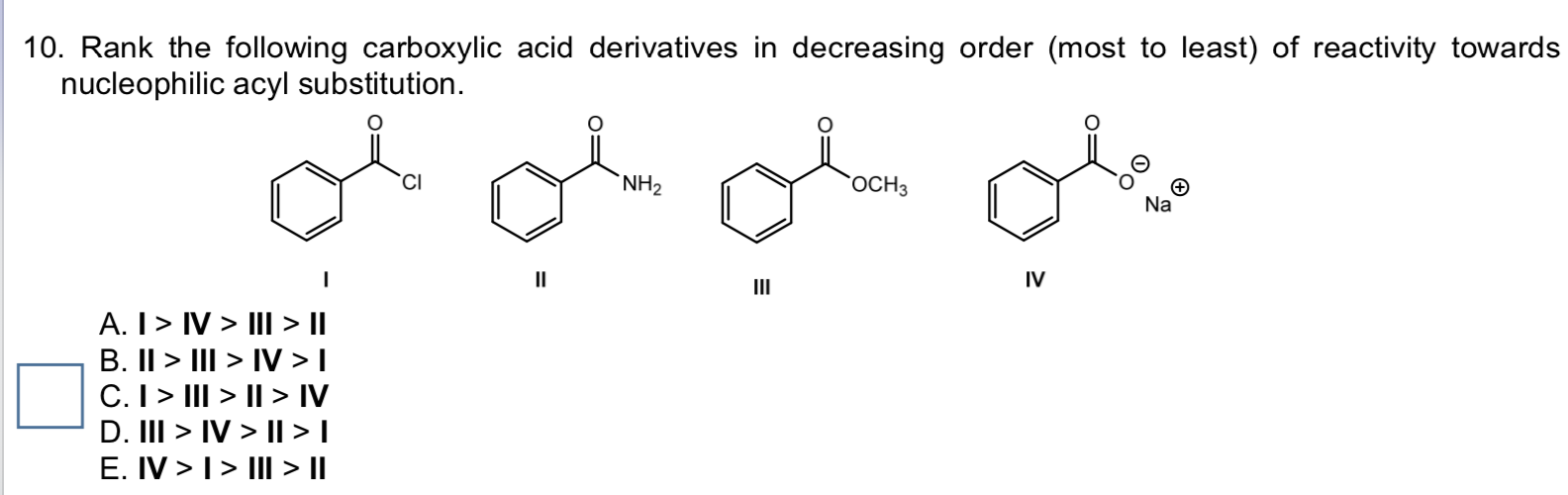 10. Rank the following carboxylic acid derivatives in decreasing order (most to least) of reactivity towards
nucleophilic acyl substitution.
NH2
гоСНз
Na
II
IV
II
A. I> IV > III > ||
B. II > III > IV > |
C. I> III > || > IV
D. III > IV > ||>I
E. IV >I> III > I|
