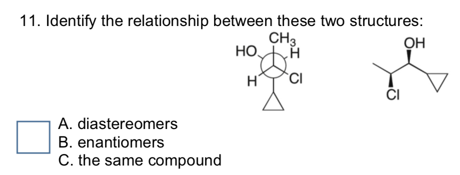 11. Identify the relationship between these two structures:
CHз.
НО,
ОН
H.
CI
A. diastereomers
B. enantiomers
C. the same compound
