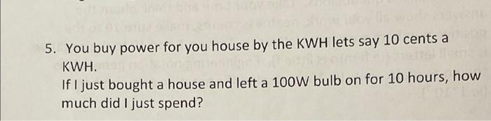 5. You buy power for you house by the KWH lets say 10 cents a
KWH.
If I just bought a house and left a 100W bulb on for 10 hours, how
much did I just spend?

