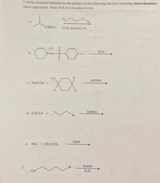 7. Write structural formulas for the product of the following reaction, including stereochemistry
where appropriate. Write N.R if no reaction occurs.
a.
C Cu
c. NaOCH3 +
d. (CH3)₂S +
H₂N
e. NH3 + CH3OCH3
2) H₂ (excess), Pt
H₂C
"XX
Br
DMF
acetone
DMSO
H₂O
NaOH
H₂O