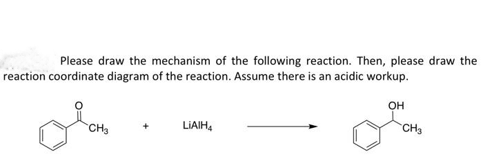Please draw the mechanism of the following reaction. Then, please draw the
reaction coordinate diagram of the reaction. Assume there is an acidic workup.
CH3
+
LIAIH4
OH
CH3