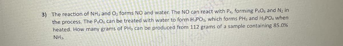 3) The reaction of NH3 and Oz forms NO and water. The NO can react with P4, forming P40s and №₂ in
the process. The P4O6 can be treated with water to form H, PO3, which forms PH3 and H3PO4 when
heated. How many grams of PH, can be produced from 112 grams of a sample containing 85.0%
NH₂.