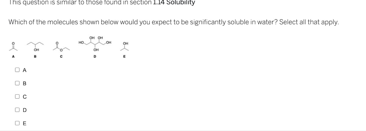 This question is similar to those found in section 1.14 Solubility
Which of the molecules shown below would you expect to be significantly soluble in water? Select all that apply.
A
0
A
D C
D
E
OH
B
HO
OH OH
OH
D
OH
OH