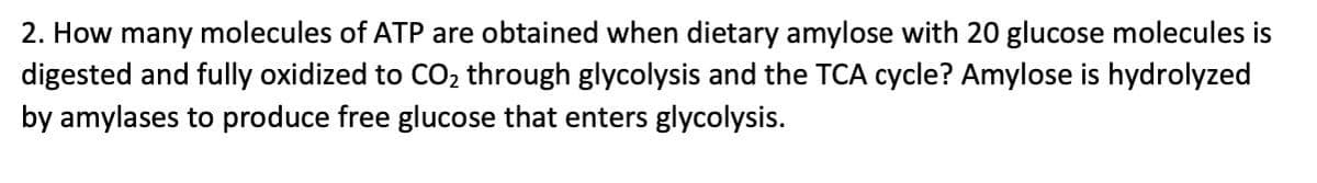 2. How many molecules of ATP are obtained when dietary amylose with 20 glucose molecules is
digested and fully oxidized to CO₂ through glycolysis and the TCA cycle? Amylose is hydrolyzed
by amylases to produce free glucose that enters glycolysis.