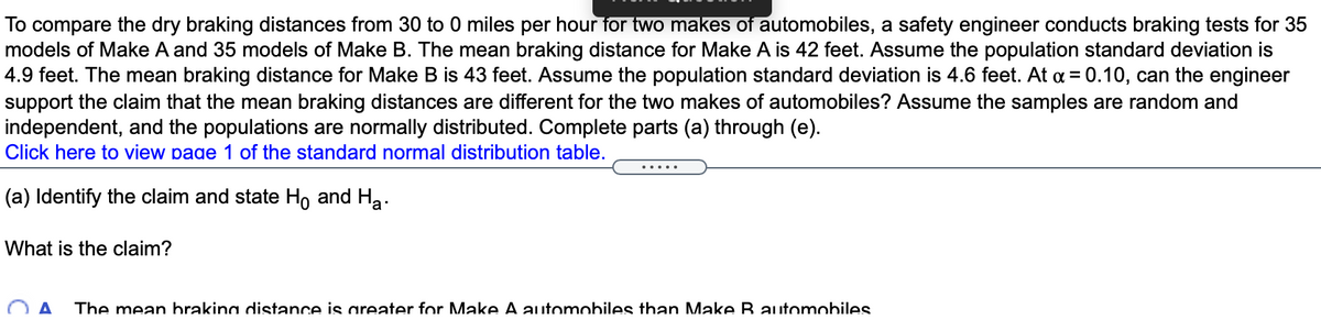 To compare the dry braking distances from 30 to 0 miles per hour for two makes of automobiles, a safety engineer conducts braking tests for 35
models of Make A and 35 models of Make B. The mean braking distance for Make A is 42 feet. Assume the population standard deviation is
4.9 feet. The mean braking distance for Make B is 43 feet. Assume the population standard deviation is 4.6 feet. At a = 0.10, can the engineer
support the claim that the mean braking distances are different for the two makes of automobiles? Assume the samples are random and
independent, and the populations are normally distributed. Complete parts (a) through (e).
Click here to view page 1 of the standard normal distribution table.
.....
(a) Identify the claim and state Ho and Ha.
What is the claim?
The mean brakina distance is areater for Make A automobiles than Make B automobiles
