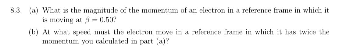8.3. (a) What is the magnitude of the momentum of an electron in a reference frame in which it
is moving at B = 0.50?
(b) At what speed must the electron move in a reference frame in which it has twice the
momentum you calculated in part (a)?