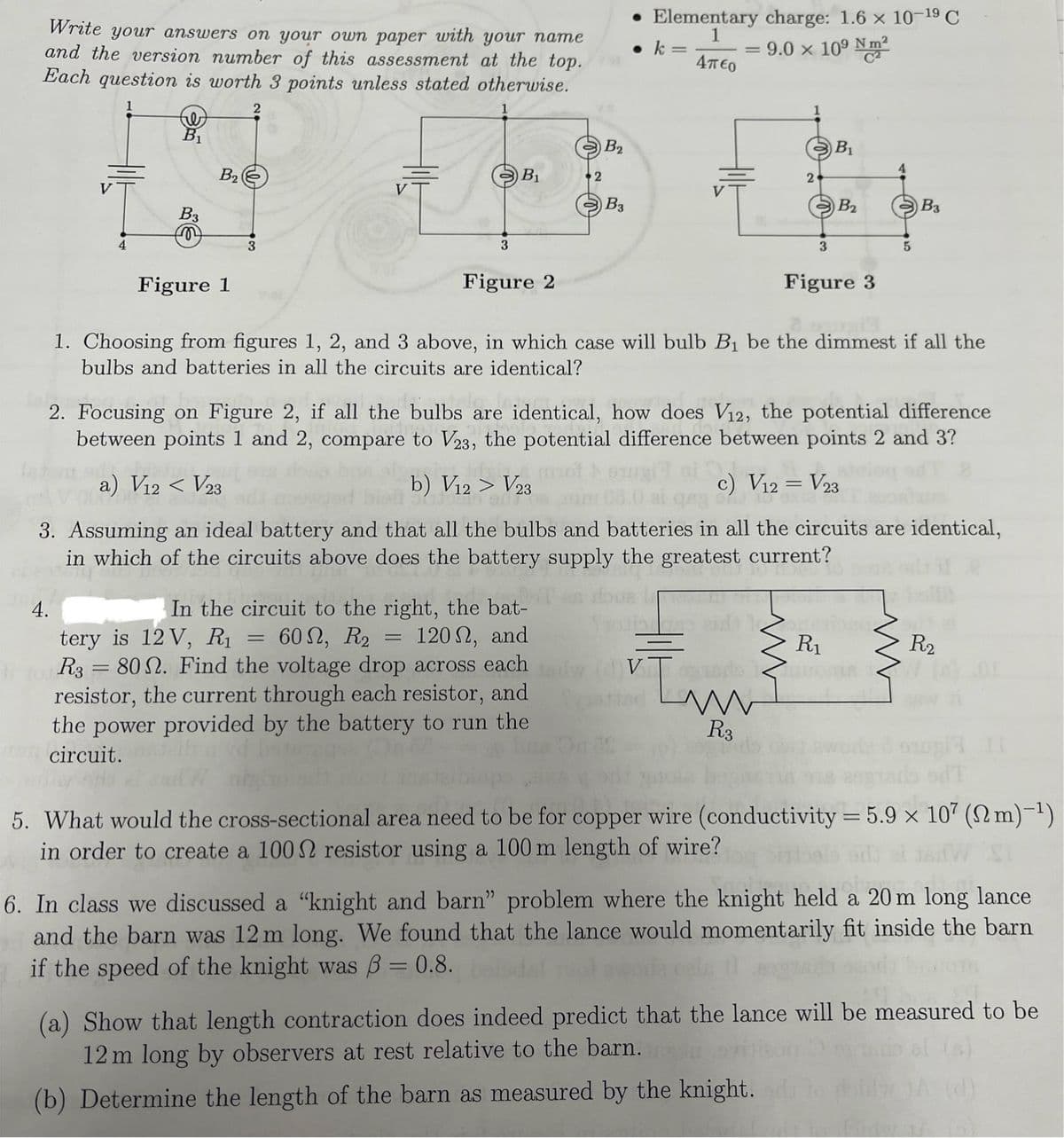 Write your answers on your own paper with your name
and the version number of this assessment at the top.
Each question is worth 3 points unless stated otherwise.
B₁
B2
B2
• Elementary charge: 1.6 x 10-19 C
k =
=
1
Απερ
=
9.0 × 109 N m²
B₁
B₁
2
2
B3
B2
B3
B3
3
4
Figure 1
3
Figure 2
3
Figure 3
1. Choosing from figures 1, 2, and 3 above, in which case will bulb B₁ be the dimmest if all the
bulbs and batteries in all the circuits are identical?
2. Focusing on Figure 2, if all the bulbs are identical, how does V12, the potential difference
between points 1 and 2, compare to V23, the potential difference between points 2 and 3?
a) V12 < V23
V23
b) V12 > Vol bourgi ai
c) V12 = V23
4.
3. Assuming an ideal battery and that all the bulbs and batteries in all the circuits are identical,
in which of the circuits above does the battery supply the greatest current?
In the circuit to the right, the bat-
tery is 12 V, R₁ = 60, R2 = 120, and
R3 = 80. Find the voltage drop across each
resistor, the current through each resistor, and
the power provided by the battery to run the
circuit.
R₁
R2
In
R3
5. What would the cross-sectional area need to be for copper wire (conductivity = 5.9 x 107 (2m)-1)
in order to create a 1002 resistor using a 100 m length of wire?
6. In class we discussed a "knight and barn" problem where the knight held a 20 m long lance
and the barn was 12 m long. We found that the lance would momentarily fit inside the barn
if the speed of the knight was ẞ= 0.8. boldal
(a) Show that length contraction does indeed predict that the lance will be measured to be
12 m long by observers at rest relative to the barn.
(b) Determine the length of the barn as measured by the knight.
al (s)
bid 1A (d)