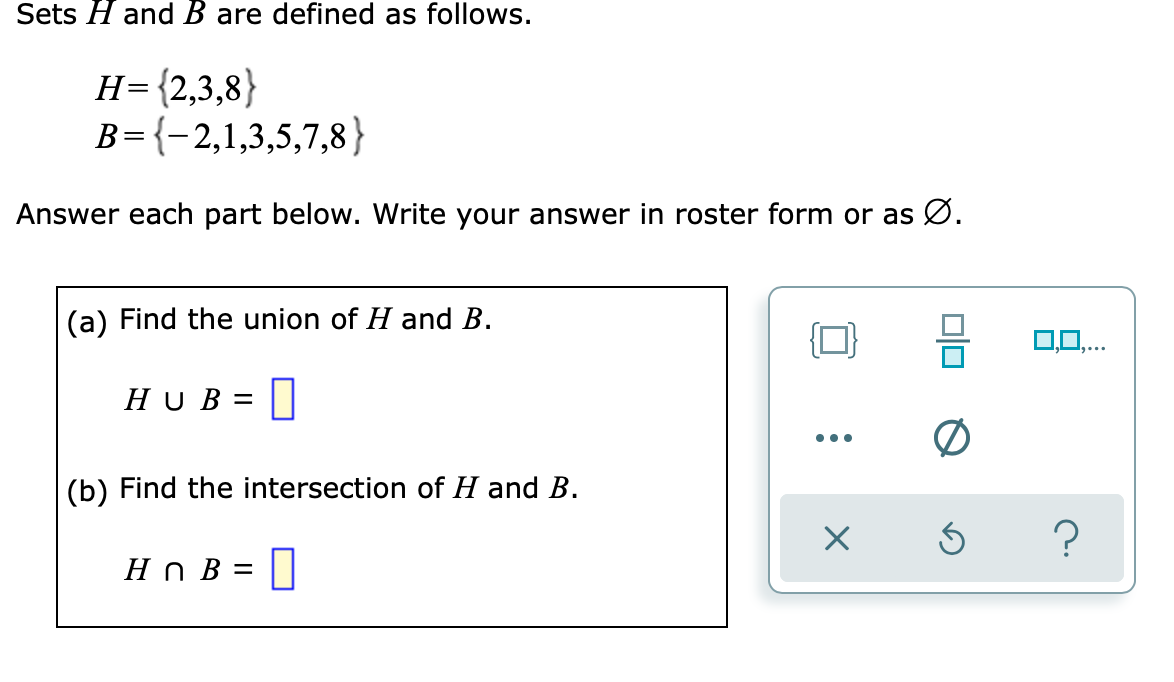 Sets H and B are defined as follows.
H={2,3,8}
B={-2,1,3,5,7,8}
||
Answer each part below. Write your answer in roster form or as Ø.
(a) Find the union of H and B.
{마
0,0,..
HU B =
•..
(b) Find the intersection of H and B.
?
Hn B = ||

