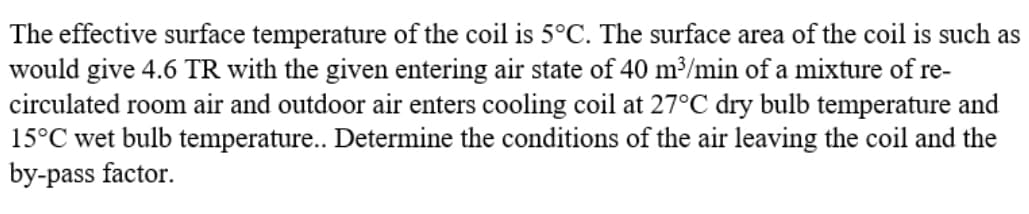 The effective surface temperature of the coil is 5°C. The surface area of the coil is such as
would give 4.6 TR with the given entering air state of 40 m³/min of a mixture of re-
circulated room air and outdoor air enters cooling coil at 27°C dry bulb temperature and
15°C wet bulb temperature.. Determine the conditions of the air leaving the coil and the
by-pass factor.
