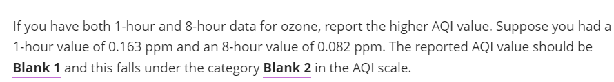 If you have both 1-hour and 8-hour data for ozone, report the higher AQI value. Suppose you had a
1-hour value of 0.163 ppm and an 8-hour value of 0.082 ppm. The reported AQI value should be
Blank 1 and this falls under the category Blank 2 in the AQI scale.
