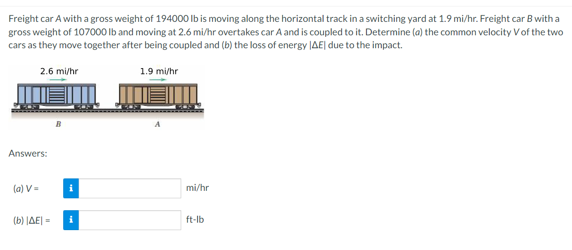 Freight car A with a gross weight of 194000 Ib is moving along the horizontal track in a switching yard at 1.9 mi/hr. Freight car B with a
gross weight of 107000 Ib and moving at 2.6 mi/hr overtakes car A and is coupled to it. Determine (a) the common velocity V of the two
cars as they move together after being coupled and (b) the loss of energy |AE| due to the impact.
2.6 mi/hr
1.9 mi/hr
B
A
Answers:
(a) V =
i
mi/hr
( b) |ΔΕΙ-
i
ft-lb
