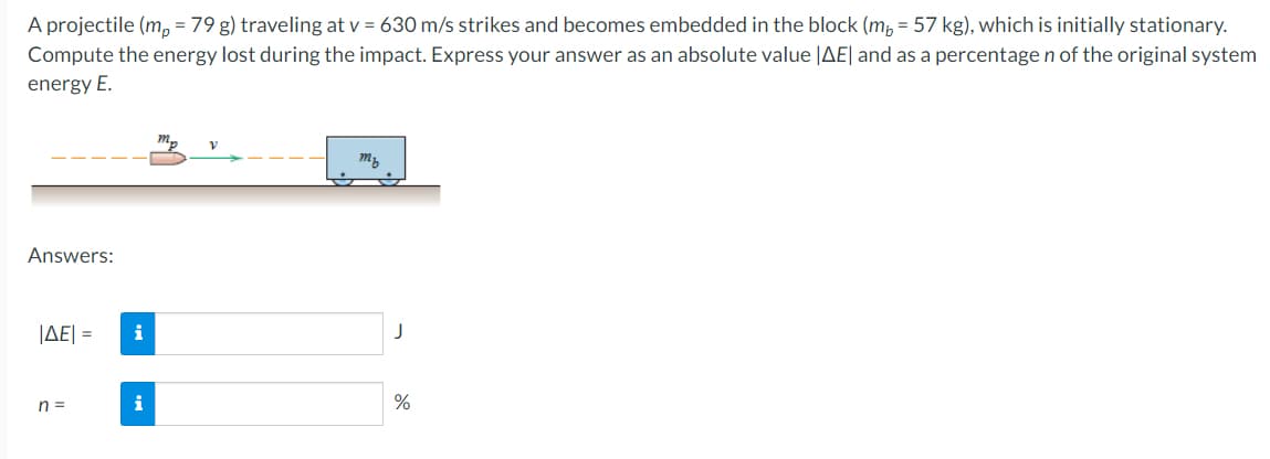 A projectile (m, = 79 g) traveling at v = 630 m/s strikes and becomes embedded in the block (m, = 57 kg), which is initially stationary.
Compute the energy lost during the impact. Express your answer as an absolute value |AE| and as a percentage n of the original system
energy E.
my
Answers:
JAE| =
i
n =
i
