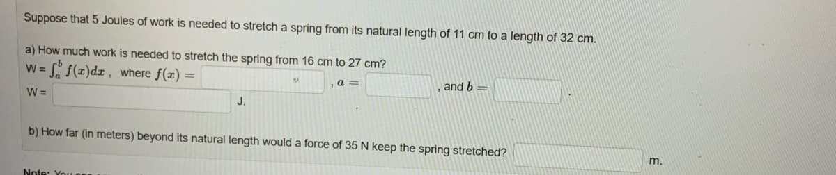 Suppose that 5 Joules of work is needed to stretch a spring from its natural length of 11 cm to a length of 32 cm.
a) How much work is needed to stretch the spring from 16 cm to 27 cm?
W =
=ff(x)dx, where f(x) =
W =
J.
Note: You
a=
and b
b) How far (in meters) beyond its natural length would a force of 35 N keep the spring stretched?
m.