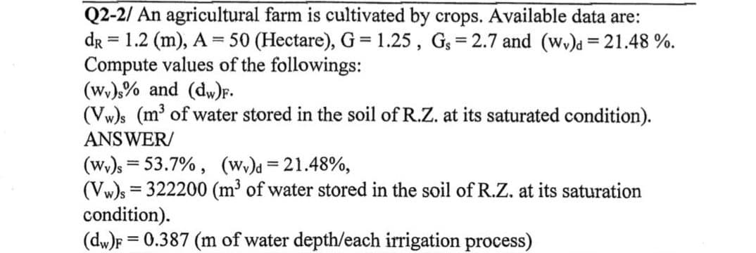Q2-2/ An agricultural farm is cultivated by crops. Available data are:
dr = 1.2 (m), A = 50 (Hectare), G = 1.25, Gs=2.7 and (wy) = 21.48 %.
Compute values of the followings:
(wy)s% and (dw)F.
(Vw)s (m³ of water stored in the soil of R.Z. at its saturated condition).
ANSWER/
(Wv)s = 53.7%, (Wv)d=21.48%,
(Vw)s = 322200 (m³ of water stored in the soil of R.Z. at its saturation
condition).
(dw)F= 0.387 (m of water depth/each irrigation process)