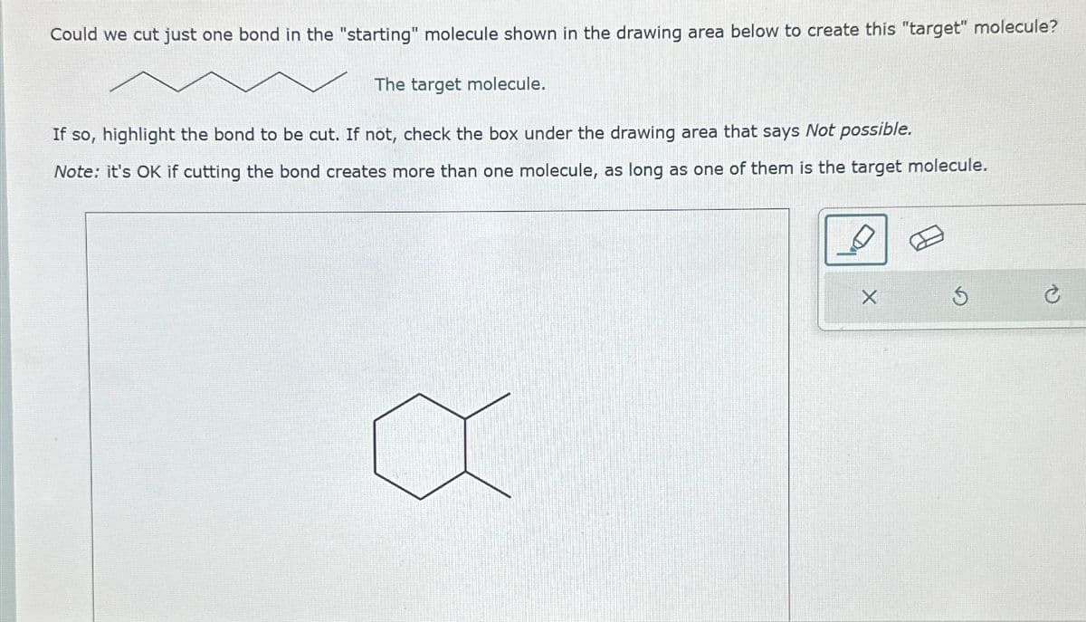 Could we cut just one bond in the "starting" molecule shown in the drawing area below to create this "target" molecule?
The target molecule.
If so, highlight the bond to be cut. If not, check the box under the drawing area that says Not possible.
Note: it's OK if cutting the bond creates more than one molecule, as long as one of them is the target molecule.
5