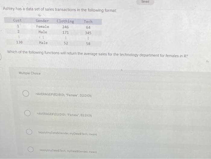Ashley has a data set of sales transactions in the following format:
Cust
1
Gender
Clothing
Tech
Female
246
64
2
Male
171
345
130
41
Male
52
58
Saved
Which of the following functions will return the average sales for the technology department for females in R?
Multiple Choice
AVERAGEIF(82.8131, "Female", D2:D131)
AVERAGEIF(D2D131, "Female", B2D131)
tapply(myDeta$Gender, myDataSTech, mean)
tapply(myDasa$Tech, myDataSGender, mean)