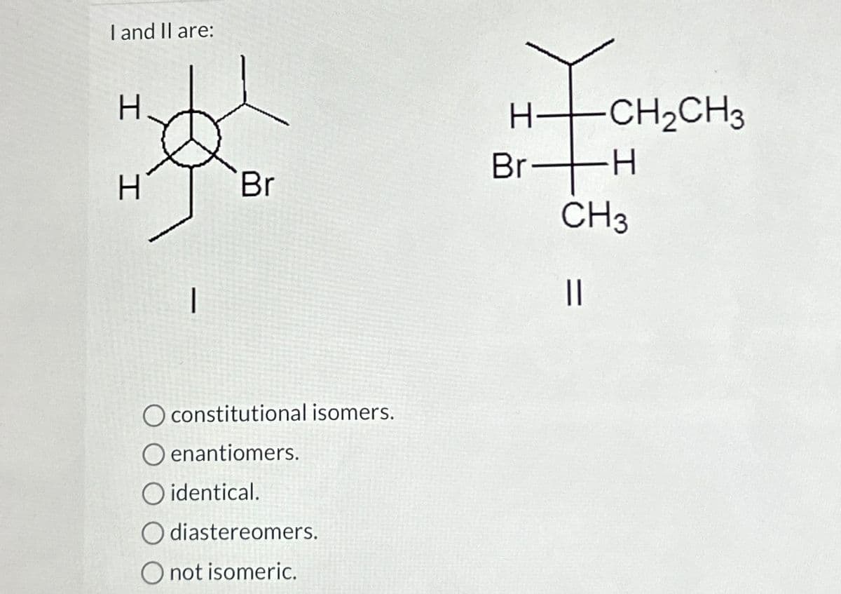 I and II are:
H
H
Br
O constitutional isomers.
O enantiomers.
O identical.
diastereomers.
O not isomeric.
H-
Br
-CH₂CH3
∙H
CH3
||