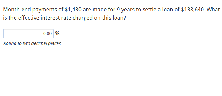 Month-end payments of $1,430 are made for 9 years to settle a loan of $138,640. What
is the effective interest rate charged on this loan?
0.00 %
Round to two decimal places