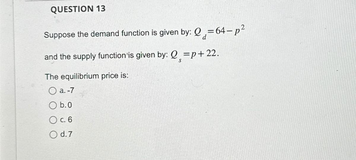 QUESTION 13
Suppose the demand function is given by: Q=64-p²
and the supply function is given by: Q=p+22.
The equilibrium price is:
O a. -7
O b.0
O c. 6
O d.7