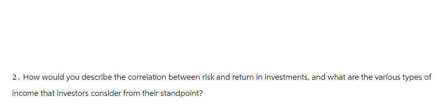 2. How would you describe the correlation between risk and return in investments, and what are the various types of
income that investors consider from their standpoint?