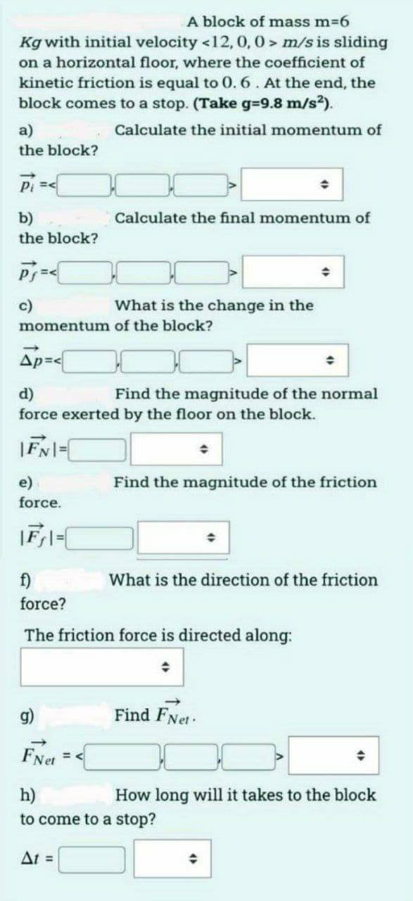 A block of mass m=6
Kg with initial velocity <12, 0, 0 > m/s is sliding
on a horizontal floor, where the coefficient of
kinetic friction is equal to 0. 6. At the end, the
block comes to a stop. (Take g-9.8 m/s2).
a)
Calculate the initial momentum of
the block?
Pi =
b)
Calculate the final momentum of
the block?
c)
What is the change in the
momentum of the block?
Ap=<
d)
force exerted by the floor on the block.
Find the magnitude of the normal
e)
Find the magnitude of the friction
force.
f)
What is the direction of the friction
force?
The friction force is directed along:
g)
Find FNet:
FNet
h)
to come to a stop?
How long will it takes to the block
At =
