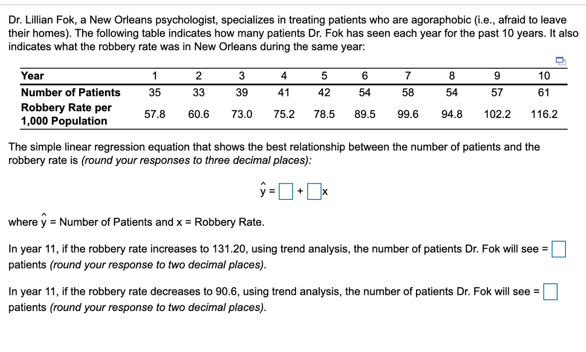 Dr. Lillian Fok, a New Orleans psychologist, specializes in treating patients who are agoraphobic (i.e., afraid to leave
their homes). The following table indicates how many patients Dr. Fok has seen each year for the past 10 years. It also
indicates what the robbery rate was in New Orleans during the same year:
Year
1
2
3
4
6.
7
8
9.
10
Number of Patients
35
33
39
41
42
54
58
54
57
61
Robbery Rate per
1,000 Population
57.8
60.6
73.0
75.2
78.5
89.5
99.6
94.8
102.2
116.2
The simple linear regression equation that shows the best relationship between the number of patients and the
robbery rate is (round your responses to three decimal places):
+
where y = Number of Patients and x = Robbery Rate.
In
year 11, if the robbery rate increases to 131.20, using trend analysis, the number of patients Dr. Fok will see =
patients (round your response to two decimal places).
In
year 11, if the robbery rate decreases to 90.6, using trend analysis, the number of patients Dr. Fok will see =
patients (round your response to two decimal places).
