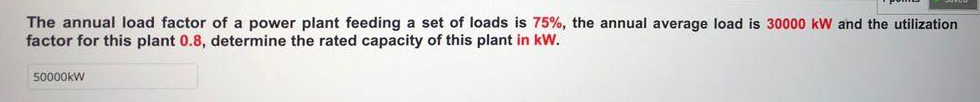The annual load factor of a power plant feeding a set of loads is 75%, the annual average load is 30000 kW and the utilization
factor for this plant 0.8, determine the rated capacity of this plant in kW.
50000kW
