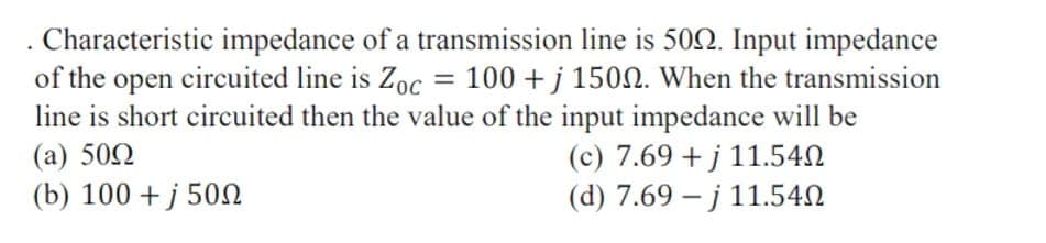 . Characteristic impedance of a transmission line is 502. Input impedance
of the open circuited line is Zoc = 100 + j 1502. When the transmission
line is short circuited then the value of the input impedance will be
(c) 7.69 + j 11.542
(d) 7.69 – j 11.540
(a) 502
(b) 100 + j 50N
