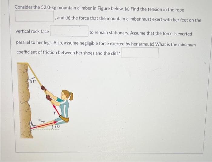 Consider the 52.0-kg mountain climber in Figure below. (a) Find the tension in the rope
, and (b) the force that the mountain climber must exert with her feet on the
vertical rock face
to remain stationary. Assume that the force is exerted
parallel to her legs. Also, assume negligible force exerted by her arms. (c) What is the minimum
coefficient of friction between her shoes and the cliff?
31°
15°