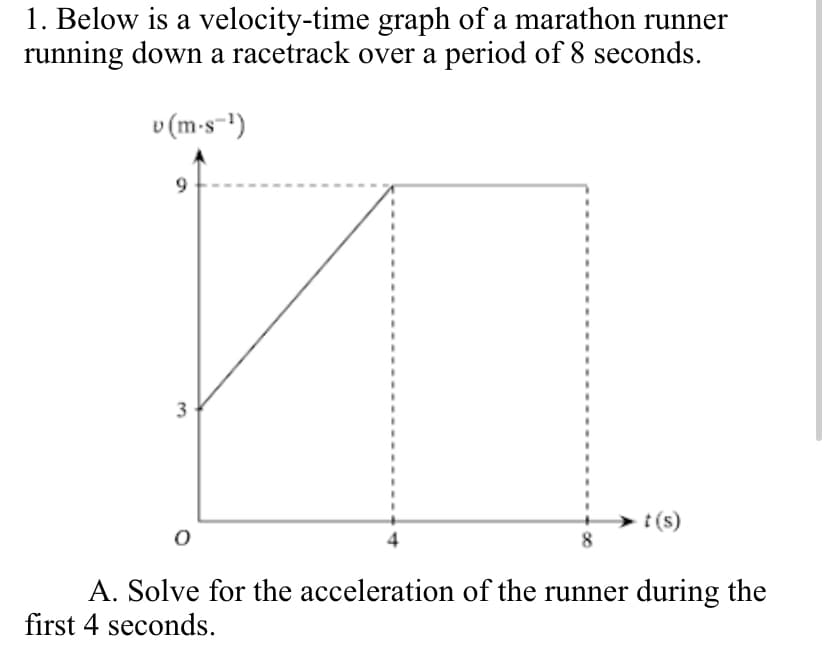 1. Below is a velocity-time graph of a marathon runner
running down a racetrack over a period of 8 seconds.
v (m-s-1)
t(s)
A. Solve for the acceleration of the runner during the
first 4 seconds.
