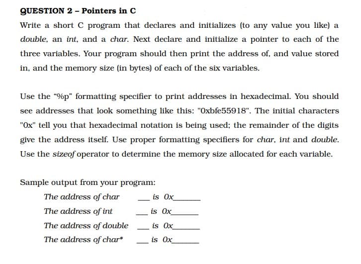 QUESTION 2 - Pointers in C
Write a short C program that declares and initializes (to any value you like) a
double, an int, and a char. Next declare and initialize a pointer to each of the
three variables. Your program should then print the address of, and value stored
in, and the memory size (in bytes) of each of the six variables.
Use the "%p" formatting specifier to print addresses in hexadecimal. You should
see addresses that look something like this: "Oxbfe55918". The initial characters
"Ox" tell you that hexadecimal notation is being used; the remainder of the digits
give the address itself. Use proper formatting specifiers for char, int and double.
Use the sizeof operator to determine the memory size allocated for each variable.
Sample output from your program:
The address of char
The address of int
The address of double
The address of char*
is Ox
is Ox
is Ox
is Ox