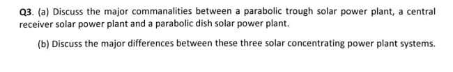 Q3. (a) Discuss the major commanalities between a parabolic trough solar power plant, a central
receiver solar power plant and a parabolic dish solar power plant.
(b) Discuss the major differences between these three solar concentrating power plant systems.