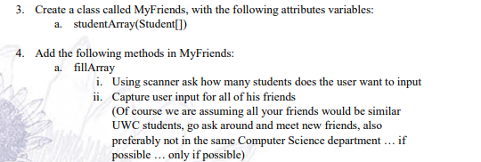 3. Create a class called MyFriends, with the following attributes variables:
a. studentArray(Student[])
4. Add the following methods in MyFriends:
a. fillArray
i. Using scanner ask how many students does the user want to input
ii. Capture user input for all of his friends
(Of course we are assuming all your friends would be similar
UWC students, go ask around and meet new friends, also
preferably not in the same Computer Science department ... if
possible ... only if possible)
