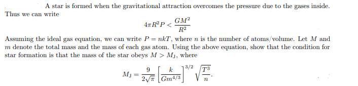 A star is formed when the gravitational attraction overcomes the pressure due to the gases inside.
Thus we can write
4T R²P <
GM²
R²
Assuming the ideal gas equation, we can write P = nkT, where n is the number of atoms/volume. Let M and
m denote the total mass and the mass of each gas atom. Using the above equation, show that the condition for
star formation is that the mass of the star obeys M > Mj, where
3/2
MJ =
9
2√
k
Gm4/3
n