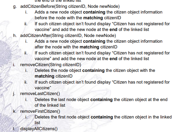 g. addCitizenBefore(String citizenlD, Node newNode)
i. Adds a new node object containing the citizen object information
before the node with the matching citizenID
If such citizen object isn't found display “Citizen has not registered for
i.
vaccine" and add the new node at the end of the linked list
h. addCitizenAfter(String citizenID, Node newNode)
i. Adds a new node object containing the citizen object information
after the node with the matching citizenID
ii. If such citizen object isn't found display "Citizen has not registered for
vaccine" and add the new node at the end of the linked list
i. removeCitizen(String citizenID)
i.
Deletes the node object containing the citizen object with the
matching citizenID
If such citizen object isn't found display “Citizen has not registered for
ii.
vaccine"
j. removelastCitizen()
i. Deletes the last node object containing the citizen object at the end
of the linked list
k. removeFirstCitizen()
İ Deletes the first node object containing the citizen object in the linked
list
1. displayAllCitizens()
