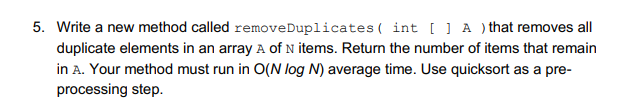 5. Write a new method called removeDuplicates ( int [ ] A ) that removes all
duplicate elements in an array A of N items. Return the number of items that remain
in A. Your method must run in O(N log N) average time. Use quicksort as a pre-
processing step.
