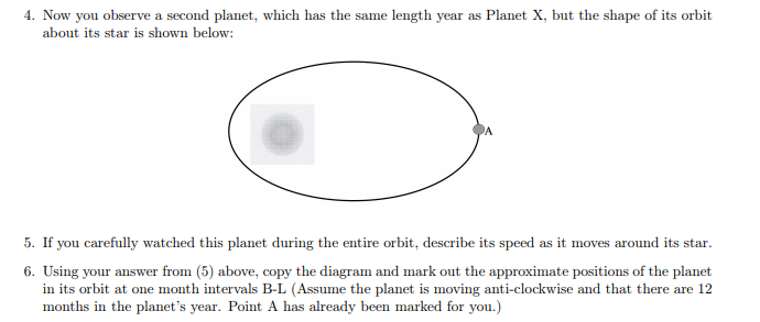 4. Now you observe a second planet, which has the same length year as Planet X, but the shape of its orbit
about its star is shown below:
5. If you carefully watched this planet during the entire orbit, describe its speed as it moves around its star.
6. Using your answer from (5) above, copy the diagram and mark out the approximate positions of the planet
in its orbit at one month intervals B-L (Assume the planet is moving anti-clockwise and that there are 12
months in the planet's year. Point A has already been marked for you.)