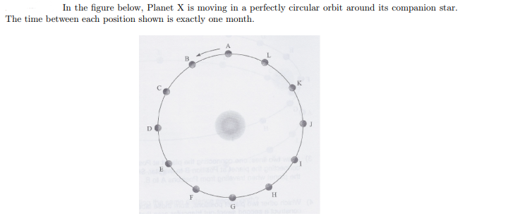 In the figure below, Planet X is moving in a perfectly circular orbit around its companion star.
The time between each position shown is exactly one month.
D
E
F
G
H
